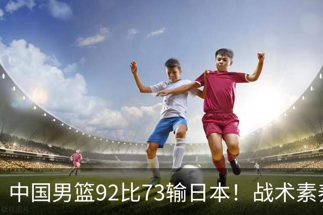中国男篮92比73输日本！战术素养差的不止一点，世界杯还能出吗？