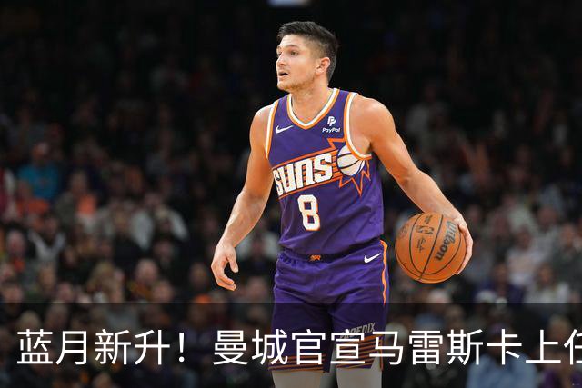 蓝月新升！曼城官宣马雷斯卡上任 第三次加盟签约三年